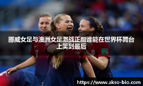 挪威女足与澳洲女足激战正酣谁能在世界杯舞台上笑到最后
